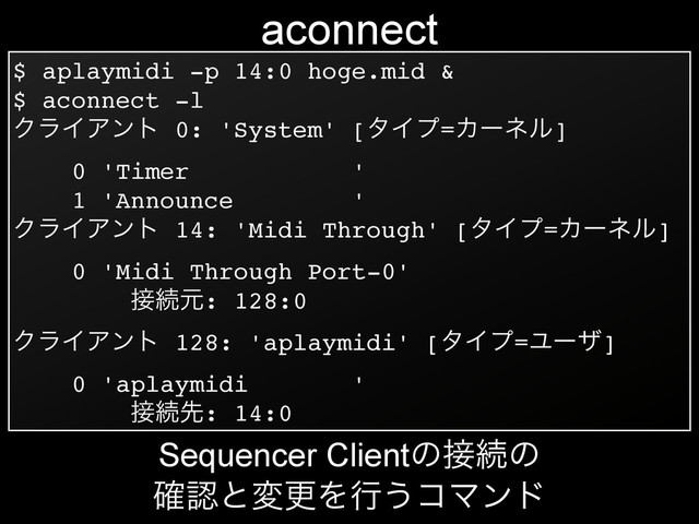 $ aplaymidi -p 14:0 hoge.mid &!
$ aconnect -l!
ΫϥΠΞϯτ 0: 'System' [λΠϓ=Χʔωϧ]!
0 'Timer '!
1 'Announce '!
ΫϥΠΞϯτ 14: 'Midi Through' [λΠϓ=Χʔωϧ]!
0 'Midi Through Port-0'!
઀ଓݩ: 128:0!
ΫϥΠΞϯτ 128: 'aplaymidi' [λΠϓ=Ϣʔβ]!
0 'aplaymidi '!
઀ଓઌ: 14:0
aconnect
Sequencer Clientͷ઀ଓͷ
֬ೝͱมߋΛߦ͏ίϚϯυ
