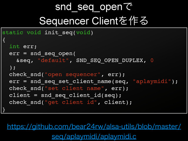 static void init_seq(void)!
{!
int err;!
err = snd_seq_open(!
&seq, "default", SND_SEQ_OPEN_DUPLEX, 0!
);!
check_snd("open sequencer", err);!
err = snd_seq_set_client_name(seq, "aplaymidi");!
check_snd("set client name", err);!
client = snd_seq_client_id(seq);!
check_snd("get client id", client);!
}
snd_seq_openͰ
Sequencer ClientΛ࡞Δ
IUUQTHJUIVCDPNCFBSSXBMTBVUJMTCMPCNBTUFS
TFRBQMBZNJEJBQMBZNJEJD
