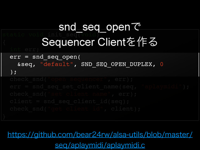 static void init_seq(void)!
{!
int err;!
err = snd_seq_open(!
&seq, "default", SND_SEQ_OPEN_DUPLEX, 0!
);!
check_snd("open sequencer", err);!
err = snd_seq_set_client_name(seq, "aplaymidi");!
check_snd("set client name", err);!
client = snd_seq_client_id(seq);!
check_snd("get client id", client);!
}
snd_seq_openͰ
Sequencer ClientΛ࡞Δ
IUUQTHJUIVCDPNCFBSSXBMTBVUJMTCMPCNBTUFS
TFRBQMBZNJEJBQMBZNJEJD

