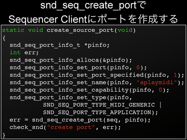 static void create_source_port(void)!
{!
snd_seq_port_info_t *pinfo;!
int err;!
snd_seq_port_info_alloca(&pinfo);!
snd_seq_port_info_set_port(pinfo, 0);!
snd_seq_port_info_set_port_specified(pinfo, 1);!
snd_seq_port_info_set_name(pinfo, "aplaymidi");!
snd_seq_port_info_set_capability(pinfo, 0);!
snd_seq_port_info_set_type(pinfo,!
SND_SEQ_PORT_TYPE_MIDI_GENERIC |!
SND_SEQ_PORT_TYPE_APPLICATION);!
err = snd_seq_create_port(seq, pinfo);!
check_snd("create port", err);!
}
snd_seq_create_portͰ
Sequencer ClientʹϙʔτΛ࡞੒͢Δ
