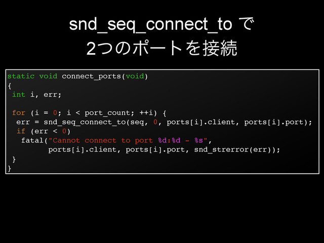 static void connect_ports(void)!
{!
int i, err;!
!
for (i = 0; i < port_count; ++i) {!
err = snd_seq_connect_to(seq, 0, ports[i].client, ports[i].port);!
if (err < 0)!
fatal("Cannot connect to port %d:%d - %s",!
ports[i].client, ports[i].port, snd_strerror(err));!
}!
}
snd_seq_connect_to Ͱ
2ͭͷϙʔτΛ઀ଓ
