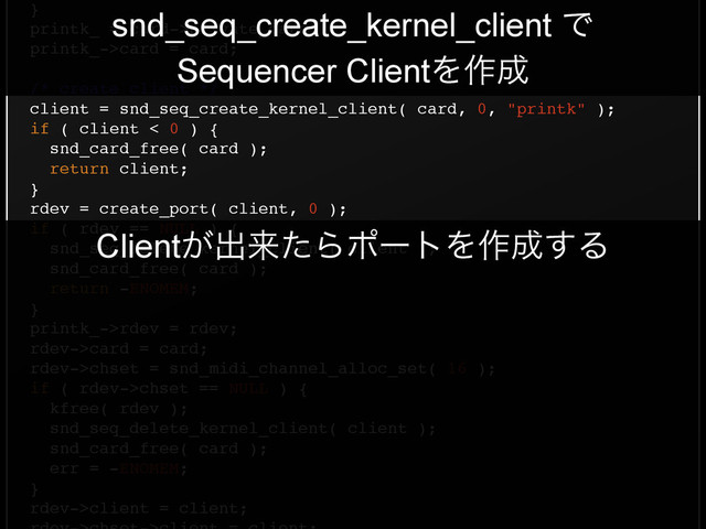 }!
printk_ = card->private_data;!
printk_->card = card;!
!
/* create client */!
client = snd_seq_create_kernel_client( card, 0, "printk" );!
if ( client < 0 ) {!
snd_card_free( card );!
return client;!
}!
rdev = create_port( client, 0 );!
if ( rdev == NULL ) {!
snd_seq_delete_kernel_client( client );!
snd_card_free( card );!
return -ENOMEM;!
}!
printk_->rdev = rdev;!
rdev->card = card;!
rdev->chset = snd_midi_channel_alloc_set( 16 );!
if ( rdev->chset == NULL ) {!
kfree( rdev );!
snd_seq_delete_kernel_client( client );!
snd_card_free( card );!
err = -ENOMEM;!
}!
rdev->client = client;!
snd_seq_create_kernel_client Ͱ
Sequencer ClientΛ࡞੒
Client͕ग़དྷͨΒϙʔτΛ࡞੒͢Δ
