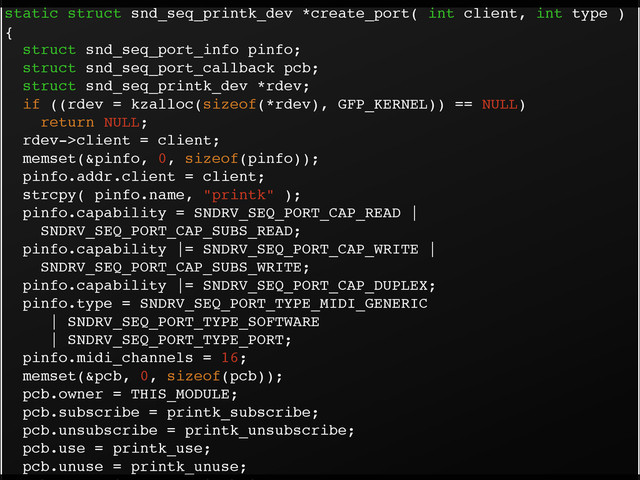 static struct snd_seq_printk_dev *create_port( int client, int type )
{!
struct snd_seq_port_info pinfo;!
struct snd_seq_port_callback pcb;!
struct snd_seq_printk_dev *rdev;!
if ((rdev = kzalloc(sizeof(*rdev), GFP_KERNEL)) == NULL)!
return NULL;!
rdev->client = client;!
memset(&pinfo, 0, sizeof(pinfo));!
pinfo.addr.client = client;!
strcpy( pinfo.name, "printk" );!
pinfo.capability = SNDRV_SEQ_PORT_CAP_READ |!
SNDRV_SEQ_PORT_CAP_SUBS_READ;!
pinfo.capability |= SNDRV_SEQ_PORT_CAP_WRITE |!
SNDRV_SEQ_PORT_CAP_SUBS_WRITE;!
pinfo.capability |= SNDRV_SEQ_PORT_CAP_DUPLEX;!
pinfo.type = SNDRV_SEQ_PORT_TYPE_MIDI_GENERIC!
| SNDRV_SEQ_PORT_TYPE_SOFTWARE!
| SNDRV_SEQ_PORT_TYPE_PORT;!
pinfo.midi_channels = 16;!
memset(&pcb, 0, sizeof(pcb));!
pcb.owner = THIS_MODULE;!
pcb.subscribe = printk_subscribe;!
pcb.unsubscribe = printk_unsubscribe;!
pcb.use = printk_use;!
pcb.unuse = printk_unuse;!
