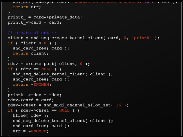 dev_err( &devptr->dev, "Unable to create snd_card: %d\n", err );!
return err;!
}!
printk_ = card->private_data;!
printk_->card = card;!
!
/* create client */!
client = snd_seq_create_kernel_client( card, 0, "printk" );!
if ( client < 0 ) {!
snd_card_free( card );!
return client;!
}!
rdev = create_port( client, 0 );!
if ( rdev == NULL ) {!
snd_seq_delete_kernel_client( client );!
snd_card_free( card );!
return -ENOMEM;!
}!
printk_->rdev = rdev;!
rdev->card = card;!
rdev->chset = snd_midi_channel_alloc_set( 16 );!
if ( rdev->chset == NULL ) {!
kfree( rdev );!
snd_seq_delete_kernel_client( client );!
snd_card_free( card );!
err = -ENOMEM;!
