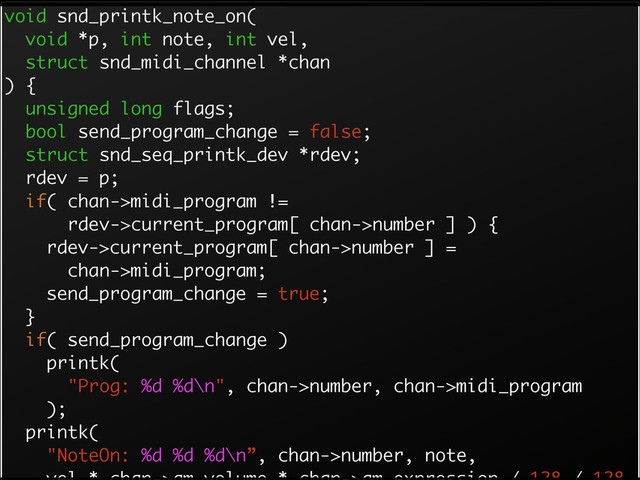 void snd_printk_note_on(
void *p, int note, int vel,
struct snd_midi_channel *chan
) {
unsigned long flags;
bool send_program_change = false;
struct snd_seq_printk_dev *rdev;
rdev = p;
if( chan->midi_program !=
rdev->current_program[ chan->number ] ) {
rdev->current_program[ chan->number ] =
chan->midi_program;
send_program_change = true;
}
if( send_program_change )
printk(
"Prog: %d %d\n", chan->number, chan->midi_program
);
printk(
"NoteOn: %d %d %d\n”, chan->number, note,
