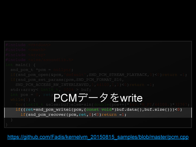 #include !
#include !
#include !
#include !
int main() {!
snd_pcm_t *pcm = nullptr;!
if(snd_pcm_open(&pcm,"default",SND_PCM_STREAM_PLAYBACK,0)<0)return -1;!
if(snd_pcm_set_params(pcm,SND_PCM_FORMAT_S16,!
SND_PCM_ACCESS_RW_INTERLEAVED,1,44100,1,1)<0)return -1;!
std::array< int16_t, 1024 > buf;!
int pos = 0, ret;!
while(1) {!
for(int16_t &elem:buf)elem=sin(double(pos++)*440.*M_PI/44100.)*32767;!
if((ret=snd_pcm_writei(pcm,(const void*)buf.data(),buf.size()))<0)!
if(snd_pcm_recover(pcm,ret,0)<0)return -1;!
}!
}
PCMσʔλΛwrite
https://github.com/Fadis/kernelvm_20150815_samples/blob/master/pcm.cpp
