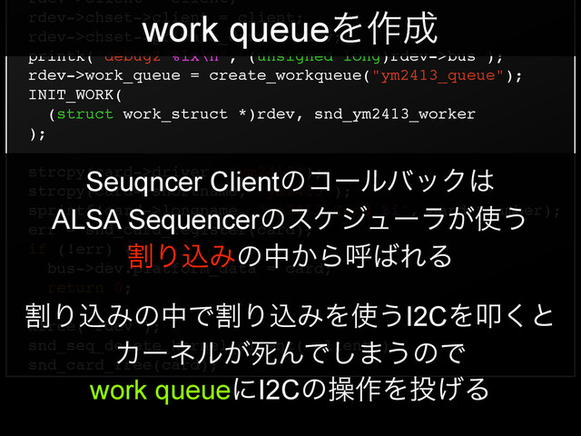 rdev->client = client;!
rdev->chset->client = client;!
rdev->chset->private_data = rdev;!
printk("debug2 %lx\n", (unsigned long)rdev->bus );!
rdev->work_queue = create_workqueue("ym2413_queue");!
INIT_WORK(!
(struct work_struct *)rdev, snd_ym2413_worker!
);!
!
strcpy(card->driver, "ym2413");!
strcpy(card->shortname, "ym2413");!
sprintf(card->longname, "ym2413 Card %i", card->number);!
err = snd_card_register(card);!
if (!err) {!
bus->dev.platform_data = card;!
return 0;!
}!
kfree( rdev );!
snd_seq_delete_kernel_client( client );!
snd_card_free(card);
work queueΛ࡞੒
Seuqncer ClientͷίʔϧόοΫ͸
ALSA Sequencerͷεέδϡʔϥ͕࢖͏
ׂΓࠐΈͷத͔Βݺ͹ΕΔ
ׂΓࠐΈͷதͰׂΓࠐΈΛ࢖͏I2CΛୟ͘ͱ
Χʔωϧ͕ࢮΜͰ͠·͏ͷͰ
work queueʹI2Cͷૢ࡞Λ౤͛Δ
