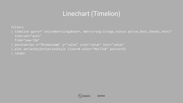Linechart (Timelion)
filters
| timelion query=".es(index=icingabeat*, metric=avg:icinga.status.active_host_checks_1min)"
interval="auto"
from="now-15m"
| pointseries x="@timestamp" y="value" size="value" text="value"
| plot seriesStyle={seriesStyle lines=0 color="#ec77a8" points=5}
| render
̴̴@xeraa
