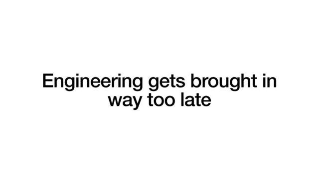 Engineering gets brought in
way too late
