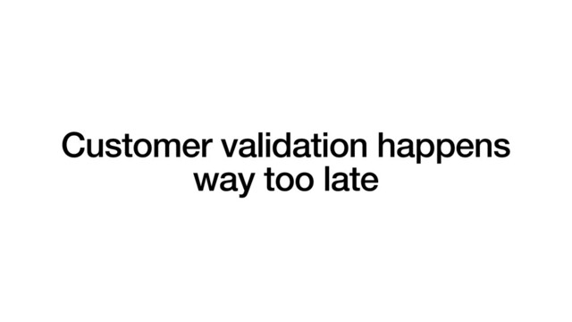 Customer validation happens
way too late
