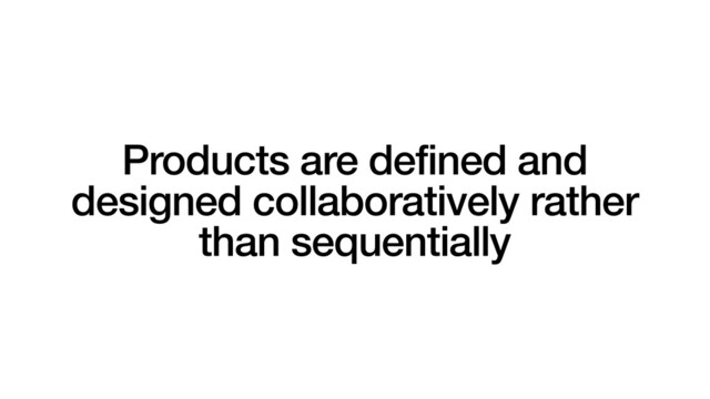 Products are defined and
designed collaboratively rather
than sequentially
