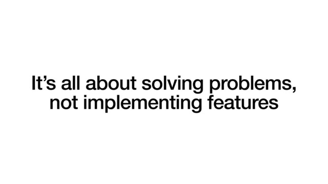 It’s all about solving problems,
not implementing features
