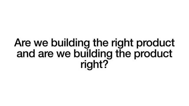 Are we building the right product
and are we building the product
right?
