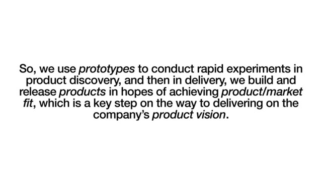 So, we use prototypes to conduct rapid experiments in
product discovery, and then in delivery, we build and
release products in hopes of achieving product/market
fit, which is a key step on the way to delivering on the
company’s product vision.
