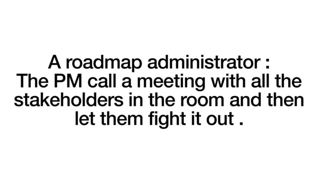 A roadmap administrator :
The PM call a meeting with all the
stakeholders in the room and then
let them fight it out .

