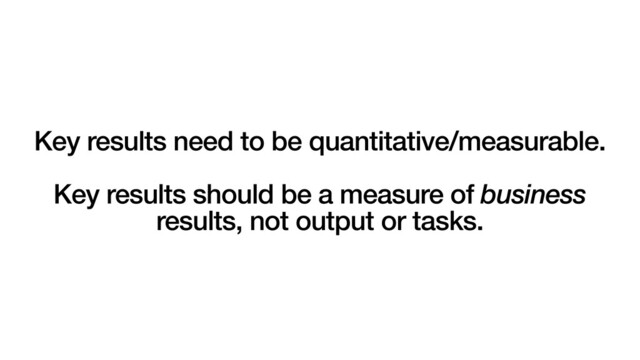 Key results need to be quantitative/measurable.
Key results should be a measure of business
results, not output or tasks.
