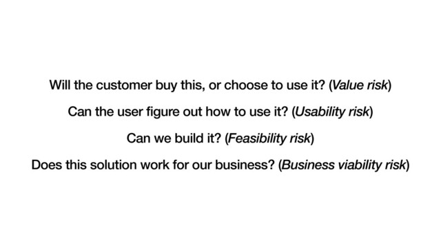 Will the customer buy this, or choose to use it? (Value risk)
Can the user figure out how to use it? (Usability risk)
Can we build it? (Feasibility risk)
Does this solution work for our business? (Business viability risk)

