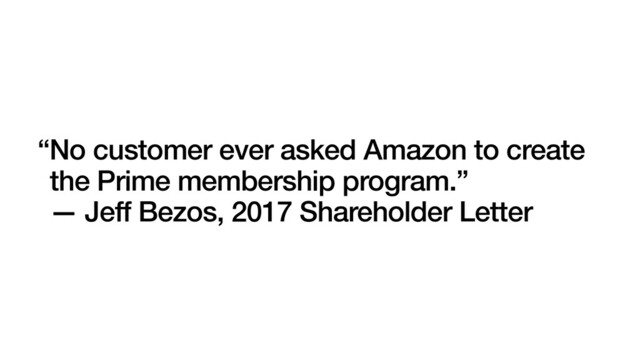 “No customer ever asked Amazon to create
the Prime membership program.”
— Jeff Bezos, 2017 Shareholder Letter

