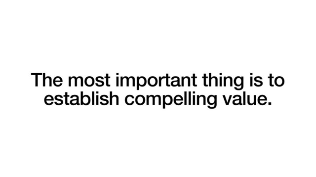 The most important thing is to
establish compelling value.
