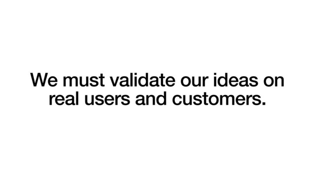 We must validate our ideas on
real users and customers.
