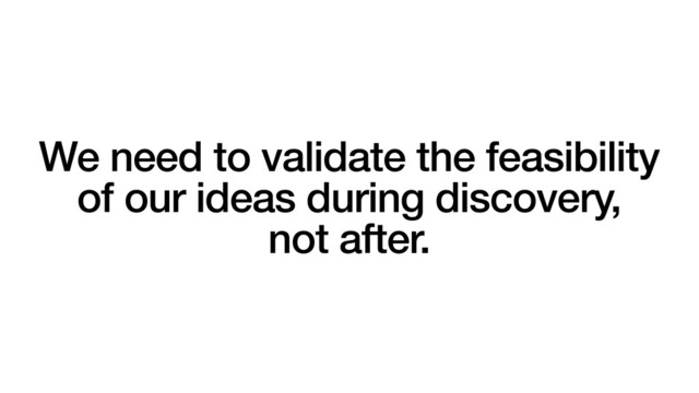 We need to validate the feasibility
of our ideas during discovery,
not after.
