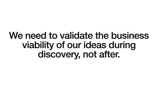 We need to validate the business
viability of our ideas during
discovery, not after.
