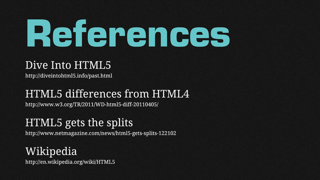 References
Dive Into HTML5
http://diveintohtml5.info/past.html
HTML5 differences from HTML4
http://www.w3.org/TR/2011/WD-html5-diff-20110405/
HTML5 gets the splits
http://www.netmagazine.com/news/html5-gets-splits-122102
Wikipedia
http://en.wikipedia.org/wiki/HTML5
