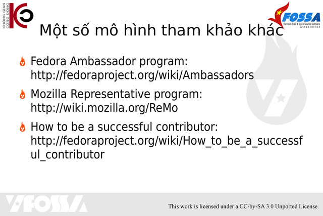This work is licensed under a CC-by-SA 3.0 Unported License.
Một số mô hình tham khảo khác
Fedora Ambassador program:
http://fedoraproject.org/wiki/Ambassadors
Mozilla Representative program:
http://wiki.mozilla.org/ReMo
How to be a successful contributor:
http://fedoraproject.org/wiki/How_to_be_a_successf
ul_contributor
