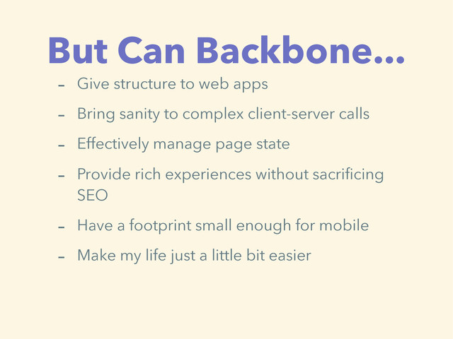 But Can Backbone...
- Give structure to web apps
- Bring sanity to complex client-server calls
- Effectively manage page state
- Provide rich experiences without sacrificing
SEO
- Have a footprint small enough for mobile
- Make my life just a little bit easier
