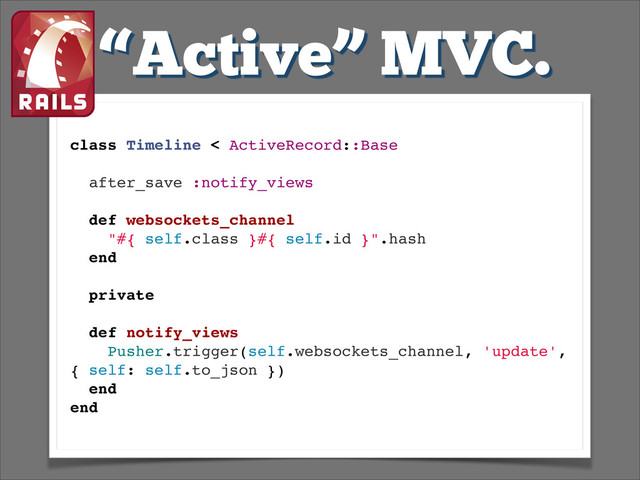 “Active” MVC.
class Timeline < ActiveRecord::Base!
!
after_save :notify_views!
!
def websockets_channel!
"#{ self.class }#{ self.id }".hash!
end!
!
private!
!
def notify_views!
Pusher.trigger(self.websockets_channel, 'update',
{ self: self.to_json })!
end!
end!
