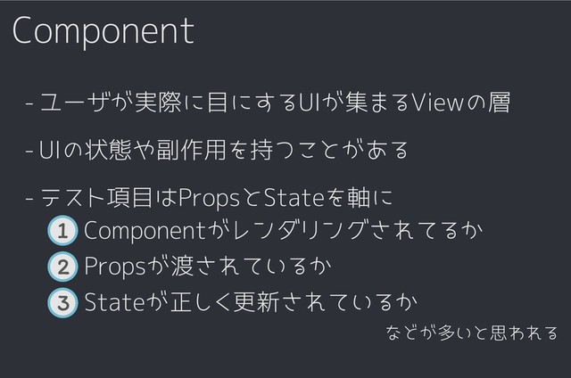 Component
3 Stateが正しく更新されているか
2 Propsが渡されているか
1 Componentがレンダリングされてるか
テスト項目はPropsとStateを軸に
-
ユーザが実際に目にするUIが集まるViewの層
-
UIの状態や副作用を持つことがある
-
などが多いと思われる
