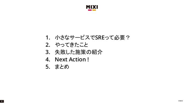 ©MIXI
1. 小さなサービスでSREって必要？
2. やってきたこと
3. 失敗した施策の紹介
4. Next Action !
5. まとめ
6
