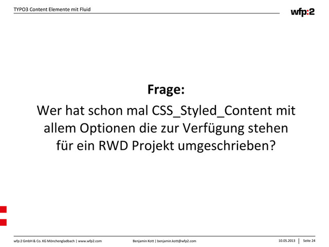 Benjamin Kott | benjamin.kott@wfp2.com 10.05.2013 Seite 24
wfp:2 GmbH & Co. KG Mönchengladbach | www.wfp2.com
TYPO3 Content Elemente mit Fluid
Frage:
Wer hat schon mal CSS_Styled_Content mit
allem Optionen die zur Verfügung stehen
für ein RWD Projekt umgeschrieben?
