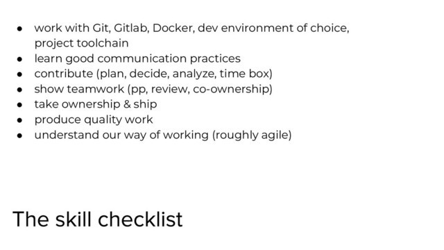 ● work with Git, Gitlab, Docker, dev environment of choice,
project toolchain
● learn good communication practices
● contribute (plan, decide, analyze, time box)
● show teamwork (pp, review, co-ownership)
● take ownership & ship
● produce quality work
● understand our way of working (roughly agile)
