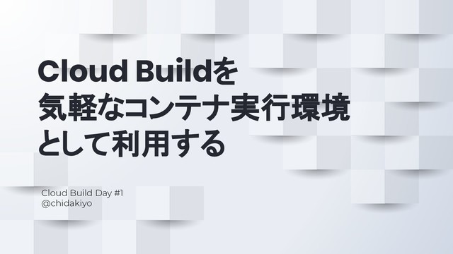 Cloud Buildを
気軽なコンテナ実行環境
として利用する
Cloud Build Day #1
@chidakiyo
