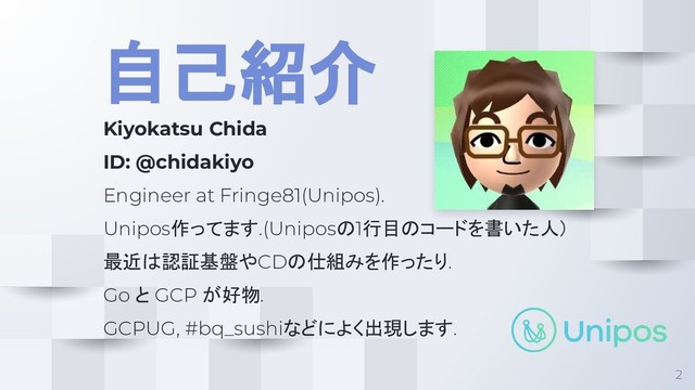 自己紹介
Kiyokatsu Chida
ID: @chidakiyo
Engineer at Fringe81(Unipos).
Unipos作ってます.(Uniposの1行目のコードを書いた人）
最近は認証基盤やCDの仕組みを作ったり.
Go と GCP が好物.
GCPUG, #bq_sushiなどによく出現します.
2
