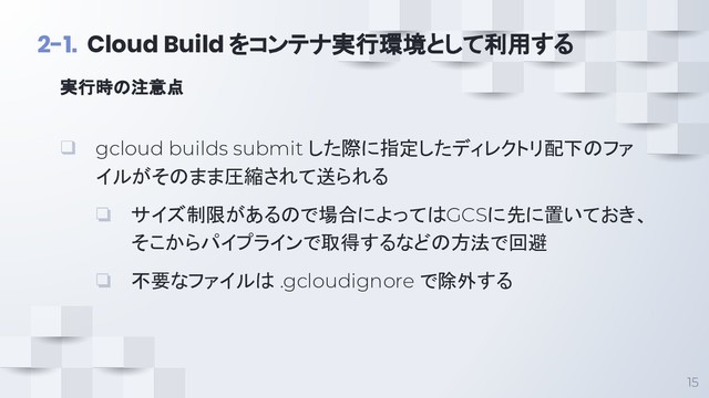 15
2-1. Cloud Build をコンテナ実行環境として利用する
❑ gcloud builds submit した際に指定したディレクトリ配下のファ
イルがそのまま圧縮されて送られる
❏ サイズ制限があるので場合によってはGCSに先に置いておき、
そこからパイプラインで取得するなどの方法で回避
❏ 不要なファイルは .gcloudignore で除外する
実行時の注意点
