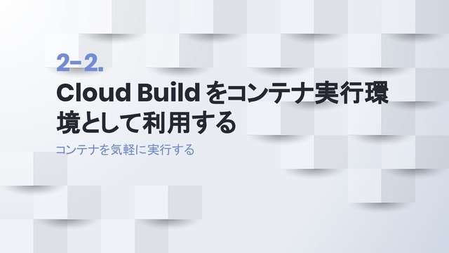 2-2.
Cloud Build をコンテナ実行環
境として利用する
コンテナを気軽に実行する
