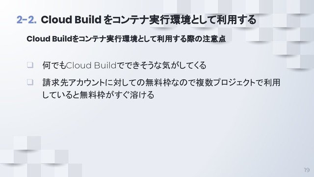 19
2-2. Cloud Build をコンテナ実行環境として利用する
❑ 何でもCloud Buildでできそうな気がしてくる
❑ 請求先アカウントに対しての無料枠なので複数プロジェクトで利用
していると無料枠がすぐ溶ける
Cloud Buildをコンテナ実行環境として利用する際の注意点
