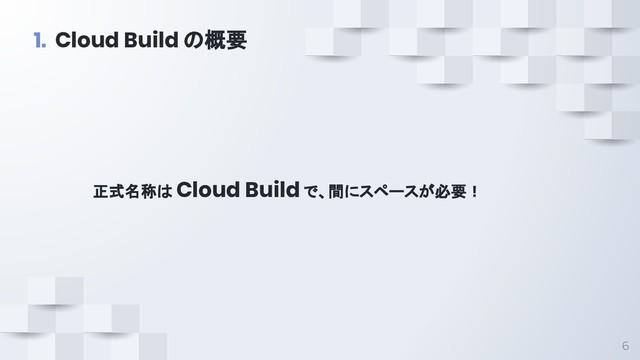 正式名称は Cloud Build で、間にスペースが必要！
6
1. Cloud Build の概要
