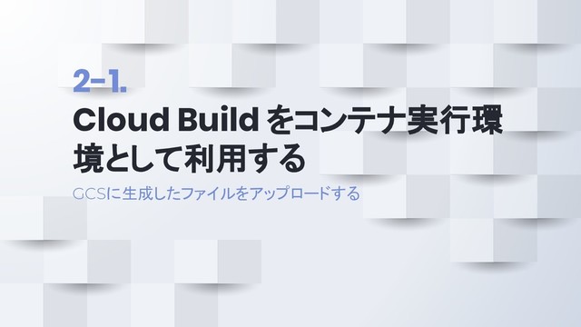 2-1.
Cloud Build をコンテナ実行環
境として利用する
GCSに生成したファイルをアップロードする
