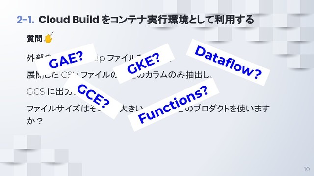 10
2-1. Cloud Build をコンテナ実行環境として利用する
外部のサイトから zip ファイルを取得し、
展開した CSV ファイルの特定のカラムのみ抽出し、
GCS に出力したい。
ファイルサイズはそこそこ大きい、GCPのどのプロダクトを使います
か？
質問 ✋
GCE?
GAE?
GKE?
Functions?
Dataﬂow?
