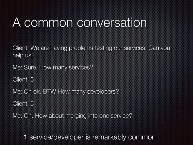 A common conversation
Client: We are having problems testing our services. Can you
help us?


Me: Sure. How many services?


Client: 5


Me: Oh ok. BTW How many developers?


Client: 5


Me: Oh. How about merging into one service?
1 service/developer is remarkably common

