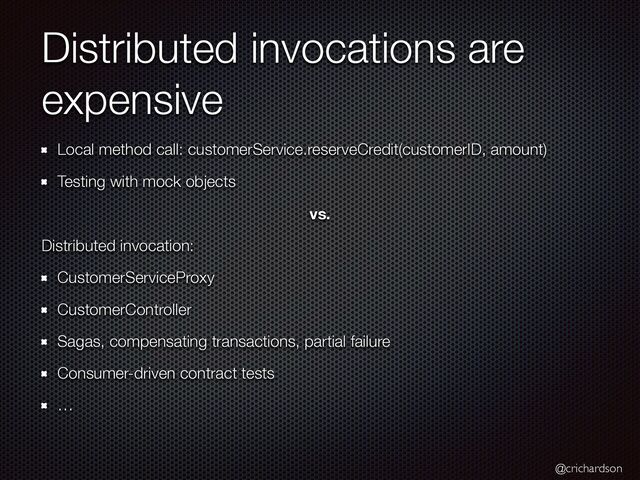 @crichardson
Distributed invocations are
expensive
Local method call: customerService.reserveCredit(customerID, amount)


Testing with mock objects


vs.
Distributed invocation:


CustomerServiceProxy


CustomerController


Sagas, compensating transactions, partial failure


Consumer-driven contract tests


…
