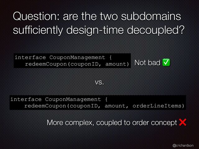 @crichardson
Question: are the two subdomains
suf
fi
ciently design-time decoupled?
interface CouponManagement {


redeemCoupon(couponID, amount)
interface CouponManagement {


redeemCoupon(couponID, amount, orderLineItems)
Not bad ✅
More complex, coupled to order concept ❌
vs.
