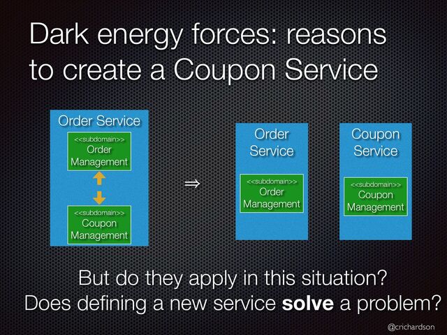 @crichardson
Dark energy forces: reasons
to create a Coupon Service
Coupon
Service
Order
Service
Order Service
<>


Order
Management
<>


Order
Management
<>


Coupon
Management
<>


Coupon
Management
㱺
But do they apply in this situation?


Does de
fi
ning a new service solve a problem?

