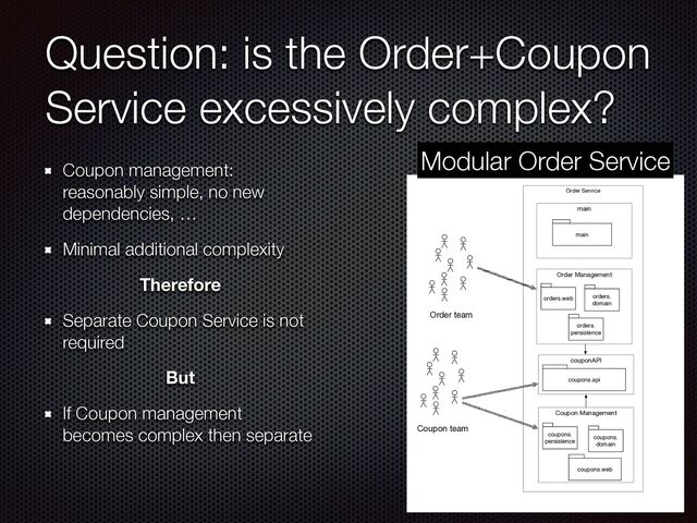 Question: is the Order+Coupon
Service excessively complex?
Coupon management:
reasonably simple, no new
dependencies, …


Minimal additional complexity


Therefore
Separate Coupon Service is not
required


But
If Coupon management
becomes complex then separate
Order Service
main
main
Order Management
orders.web
couponAPI
orders.
domain
Coupon Management
coupons.
persistence
orders.
persistence
Coupon team
Order team
coupons.
domain
coupons.web
coupons.api
Modular Order Service
