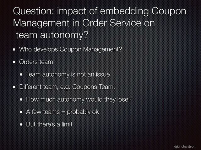 @crichardson
Question: impact of embedding Coupon
Management in Order Service on


team autonomy?
Who develops Coupon Management?


Orders team


Team autonomy is not an issue


Different team, e.g. Coupons Team:


How much autonomy would they lose?


A few teams = probably ok


But there’s a limit
