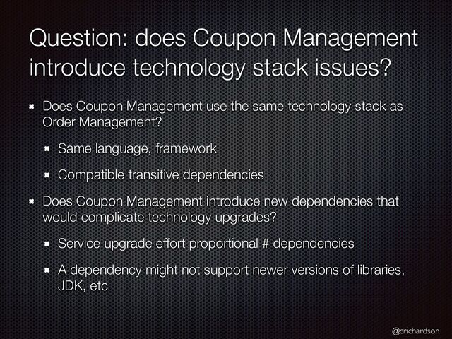 @crichardson
Question: does Coupon Management
introduce technology stack issues?
Does Coupon Management use the same technology stack as
Order Management?


Same language, framework


Compatible transitive dependencies


Does Coupon Management introduce new dependencies that
would complicate technology upgrades?


Service upgrade effort proportional # dependencies


A dependency might not support newer versions of libraries,
JDK, etc
