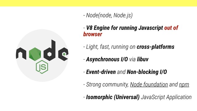 - Node(node, Node.js)
- V8 Engine for running Javascript out of
browser
- Light, fast, running on cross-platforms
- Asynchronous I/O via libuv
- Event-driven and Non-blocking I/O
- Strong community, Node foundation and npm
- Isomorphic (Universal) JavaScript Application
